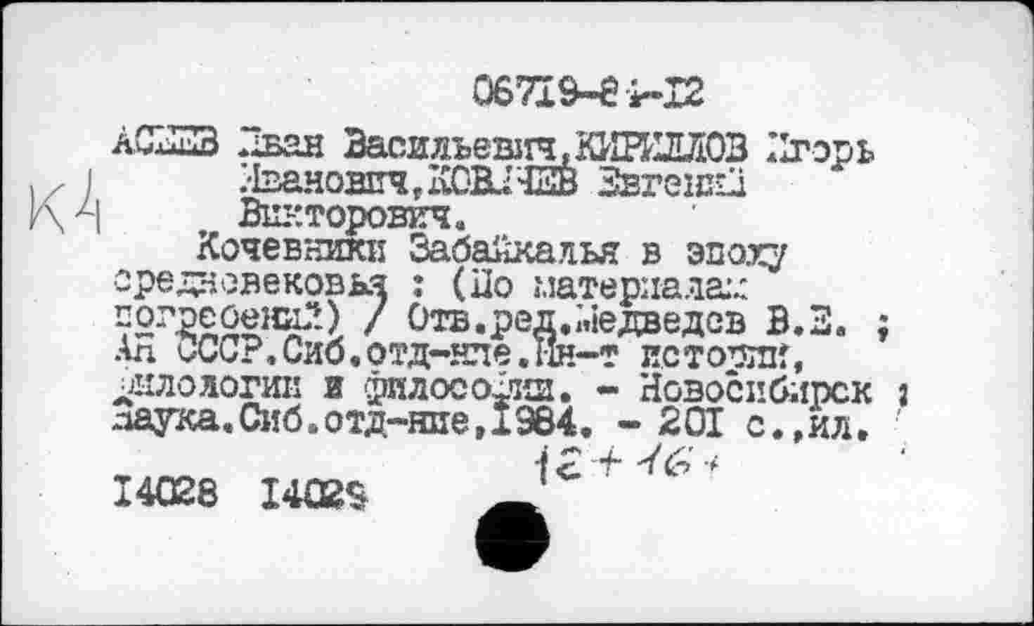 ﻿06719-81-12
àŒuZB Иван Васильевїіч,КИВйДЛ03 Игорь .•Іванович rKCH.I ЕВ Звгешй Викторович.
Кочевники Забайкалья в эпоху средневековья : (По материалам т2г2£0ени?.) / Отв.ред.Медведсв В.З. ; Ал ССС?.Сиб.ОТД-НЛЄ.ІіН-Т ИСТОРИИ, ЈЈИЛОлогик и философии. - Новосибирск Î лаука.Сиб.отд-нпе, 1984. - 201 с.»ил.
■f 2 i~ 4 & •* 14028 І4Ш